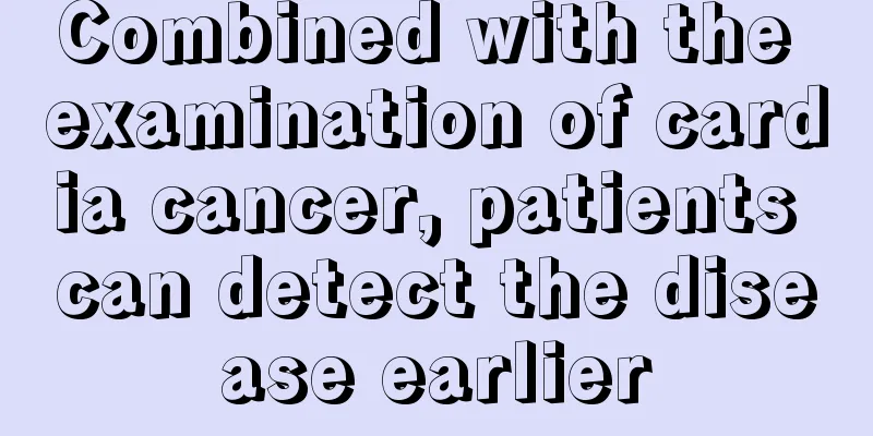 Combined with the examination of cardia cancer, patients can detect the disease earlier