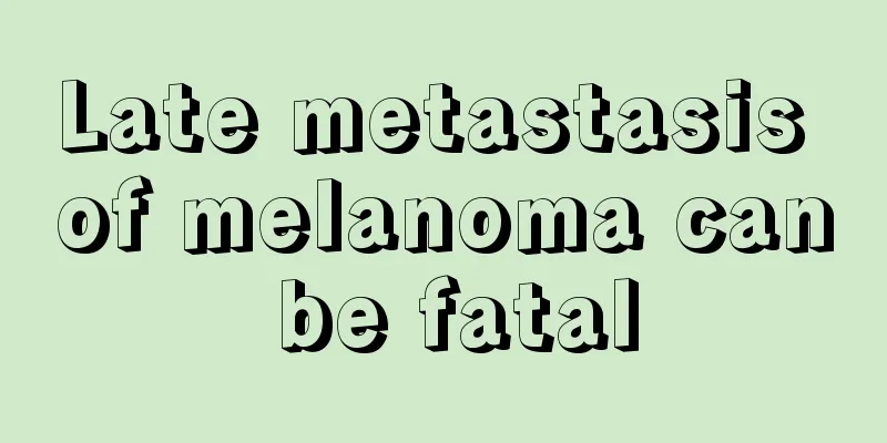 Late metastasis of melanoma can be fatal
